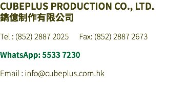 CUBEPLUS PRODUCTION CO., LTD. 鐫億制作有限公司 Tel : (852) 2887 2025 Fax: (852) 2887 2673 WhatsApp: 5533 7230 Email : info@cubeplus.com.hk